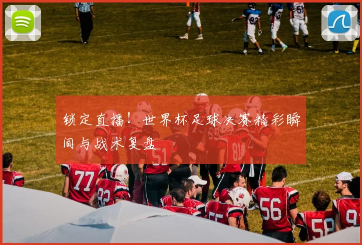 锁定直播！世界杯足球决赛精彩瞬间与战术复盘