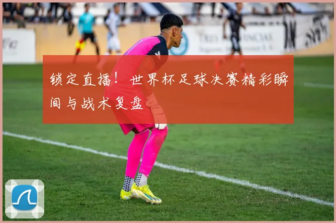 锁定直播！世界杯足球决赛精彩瞬间与战术复盘