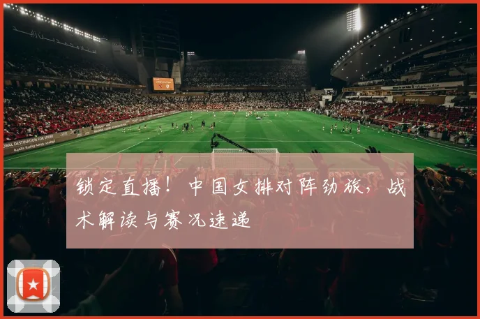 锁定直播！中国女排对阵劲旅，战术解读与赛况速递