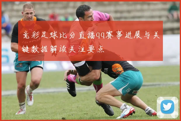 竞彩足球比分直播qq赛事进展与关键数据解读关注要点
